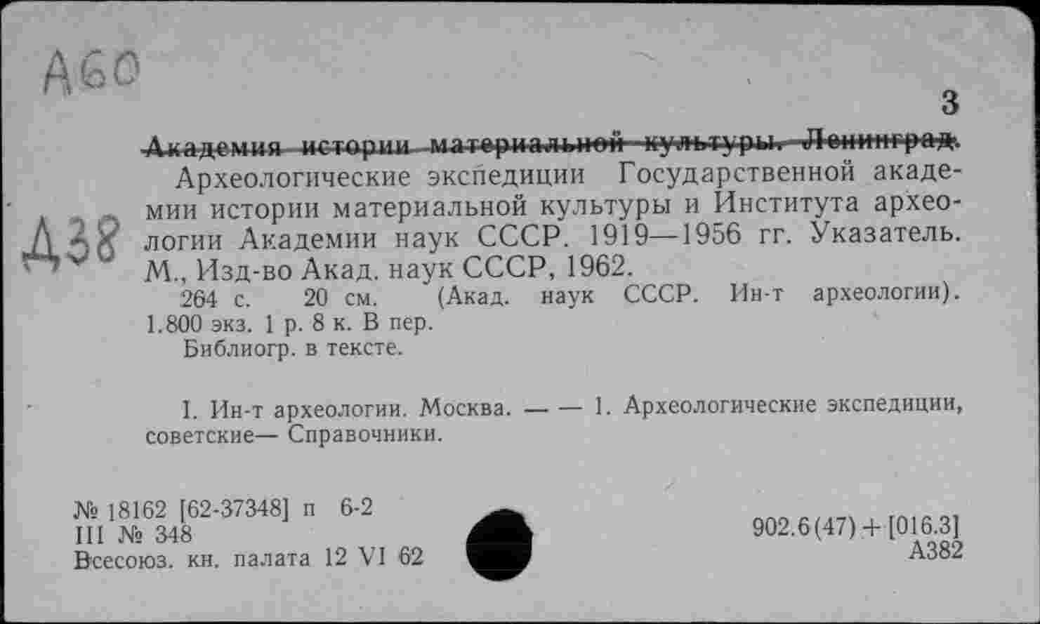 ﻿з
A3?
Академия- истории -матернадьнад ■ культуры. -Д-енадград
Археологические экспедиции Государственной академии истории материальной культуры и Института археологии Академии наук СССР. 1919—1956 гг. Указатель. М., Изд-во Акад, наук СССР, 1962.
264 с. 20 см. (Акад, наук СССР. Ин-т археологии). 1.800 экз. 1 р. 8 к. В пер.
Библиогр. в тексте.
I. Ин-т археологии. Москва. — — 1. Археологические экспедиции, советские— Справочники.
№ 18162 [62-37348] п 6-2
III № 348
Всесоюз. кн. палата 12 VI 62
902.6(47)+ [016.3]
А382